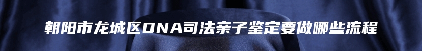 朝阳市龙城区DNA司法亲子鉴定要做哪些流程