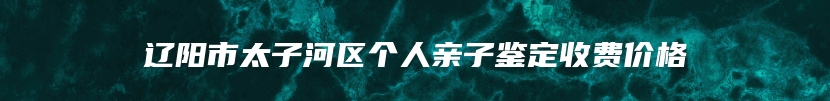 辽阳市太子河区个人亲子鉴定收费价格