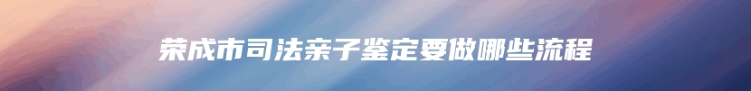 荣成市司法亲子鉴定要做哪些流程