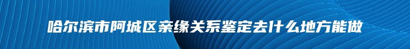 哈尔滨市阿城区亲缘关系鉴定去什么地方能做