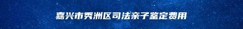 嘉兴市秀洲区司法亲子鉴定费用