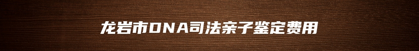 龙岩市DNA司法亲子鉴定费用