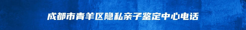 成都市青羊区隐私亲子鉴定中心电话