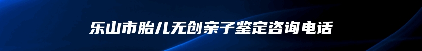 乐山市胎儿无创亲子鉴定咨询电话