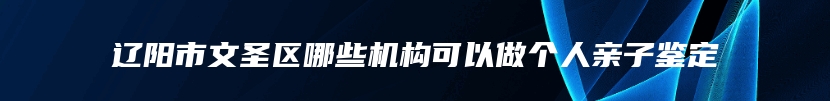 辽阳市文圣区哪些机构可以做个人亲子鉴定