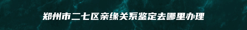 郑州市二七区亲缘关系鉴定去哪里办理