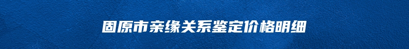 固原市亲缘关系鉴定价格明细