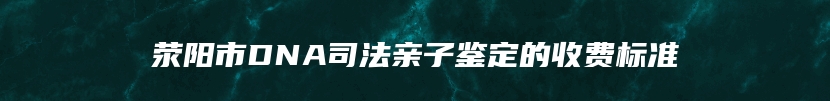 荥阳市DNA司法亲子鉴定的收费标准