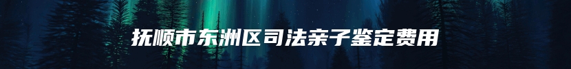 抚顺市东洲区司法亲子鉴定费用