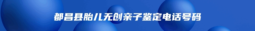 都昌县胎儿无创亲子鉴定电话号码