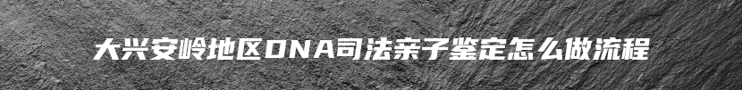 大兴安岭地区DNA司法亲子鉴定怎么做流程