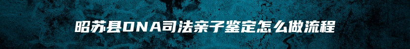 昭苏县DNA司法亲子鉴定怎么做流程