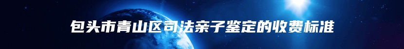 包头市青山区司法亲子鉴定的收费标准