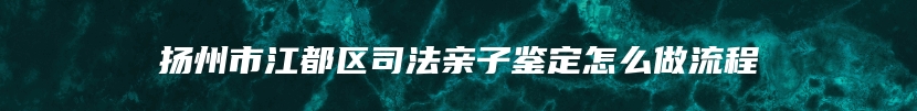 扬州市江都区司法亲子鉴定怎么做流程