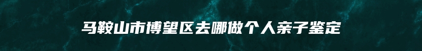 马鞍山市博望区去哪做个人亲子鉴定