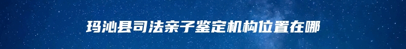 玛沁县司法亲子鉴定机构位置在哪