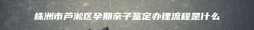 株洲市芦淞区孕期亲子鉴定办理流程是什么