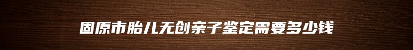 固原市胎儿无创亲子鉴定需要多少钱