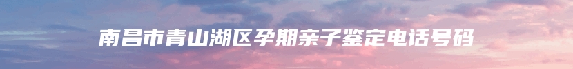 南昌市青山湖区孕期亲子鉴定电话号码