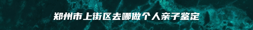 郑州市上街区去哪做个人亲子鉴定