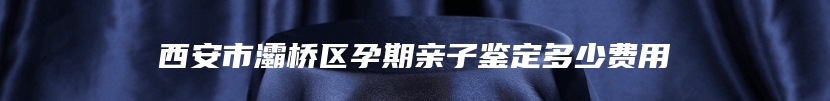 西安市灞桥区孕期亲子鉴定多少费用