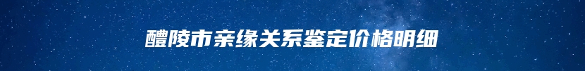 醴陵市亲缘关系鉴定价格明细