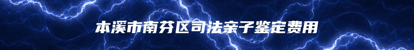 本溪市南芬区司法亲子鉴定费用