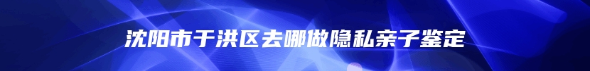 沈阳市于洪区去哪做隐私亲子鉴定