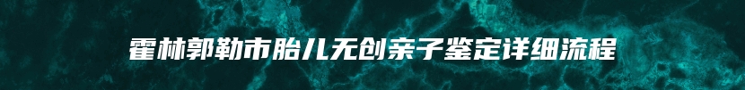 霍林郭勒市胎儿无创亲子鉴定详细流程