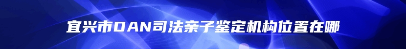 宜兴市DAN司法亲子鉴定机构位置在哪