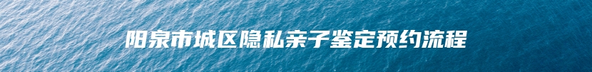 阳泉市城区隐私亲子鉴定预约流程