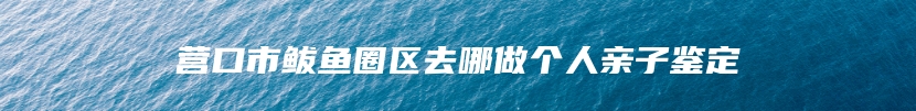 营口市鲅鱼圈区去哪做个人亲子鉴定