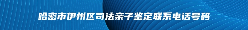 哈密市伊州区司法亲子鉴定联系电话号码