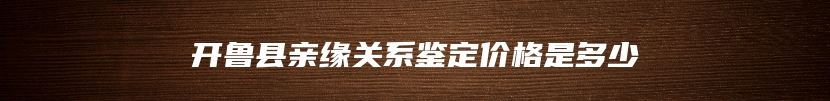 开鲁县亲缘关系鉴定价格是多少