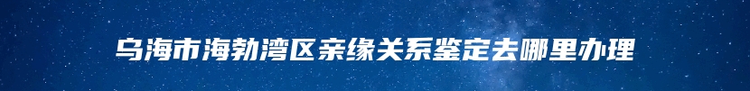 乌海市海勃湾区亲缘关系鉴定去哪里办理
