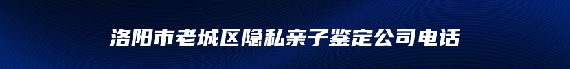 洛阳市老城区隐私亲子鉴定公司电话