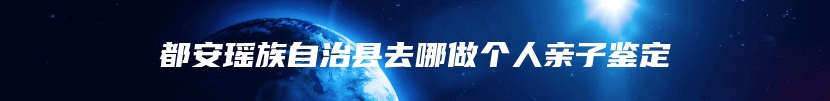 都安瑶族自治县去哪做个人亲子鉴定