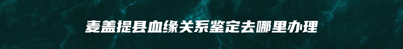 麦盖提县血缘关系鉴定去哪里办理