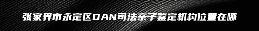 张家界市永定区DAN司法亲子鉴定机构位置在哪