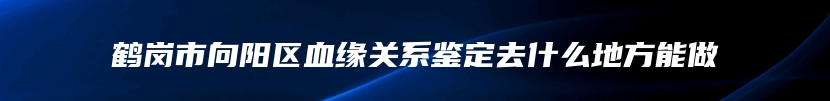 鹤岗市向阳区血缘关系鉴定去什么地方能做