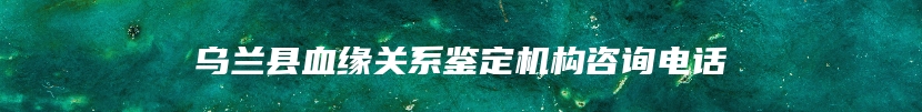 乌兰县血缘关系鉴定机构咨询电话