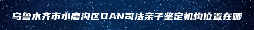 乌鲁木齐市水磨沟区DAN司法亲子鉴定机构位置在哪