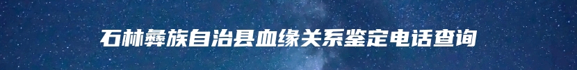 石林彝族自治县血缘关系鉴定电话查询