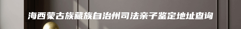 海西蒙古族藏族自治州司法亲子鉴定地址查询