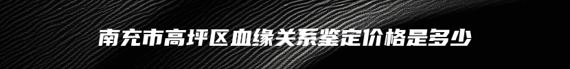 南充市高坪区血缘关系鉴定价格是多少