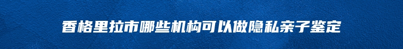 香格里拉市哪些机构可以做隐私亲子鉴定