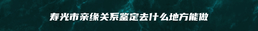 寿光市亲缘关系鉴定去什么地方能做
