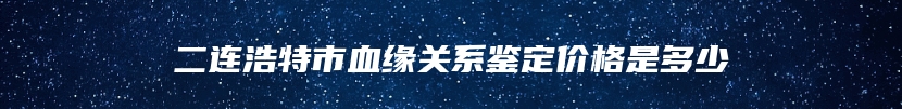 二连浩特市血缘关系鉴定价格是多少