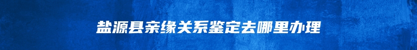 盐源县亲缘关系鉴定去哪里办理