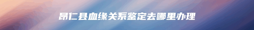 昂仁县血缘关系鉴定去哪里办理